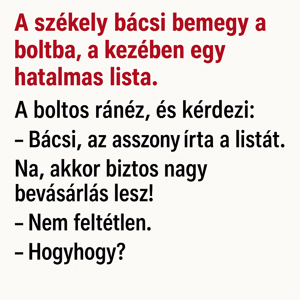 VICC:  A székely bácsi bemegy a boltba, a kezében egy hatalmas lista.  A boltos ránéz, és kérdezi: – Bácsi, ennyi mindent vesz egyszerre?
